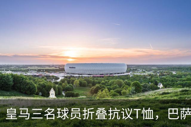 皇马三名球员折叠抗议T恤，巴萨此前拒绝参与
